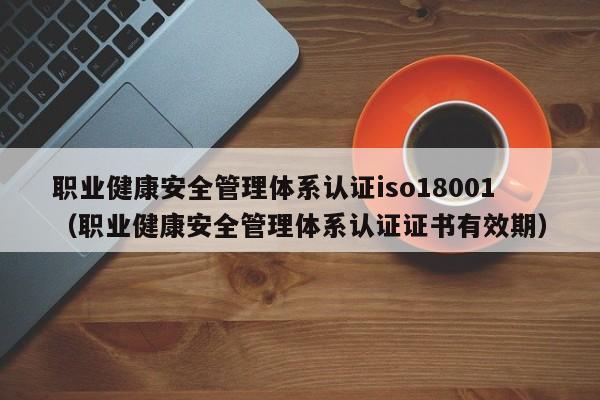职业健康安全管理体系认证iso18001(职业健康安全管理体系认证证书有效期)