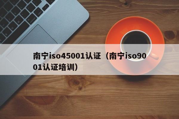 南宁iso45001认证(南宁iso9001认证培训)
