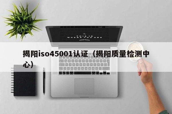 揭阳iso45001认证(揭阳质量检测中心)