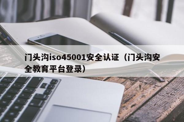 门头沟iso45001安全认证(门头沟安全教育平台登录)
