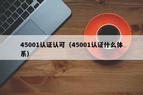 45001认证认可(45001认证什么体系)
