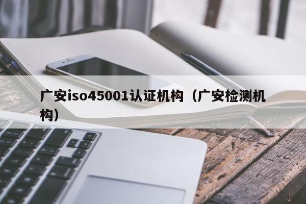 广安iso45001认证机构(广安检测机构)