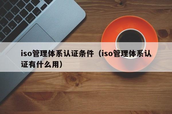 iso管理体系认证条件(iso管理体系认证有什么用)