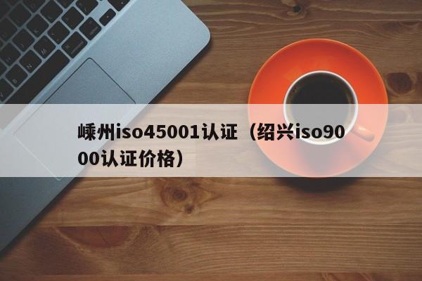 嵊州iso45001认证(绍兴iso9000认证价格)